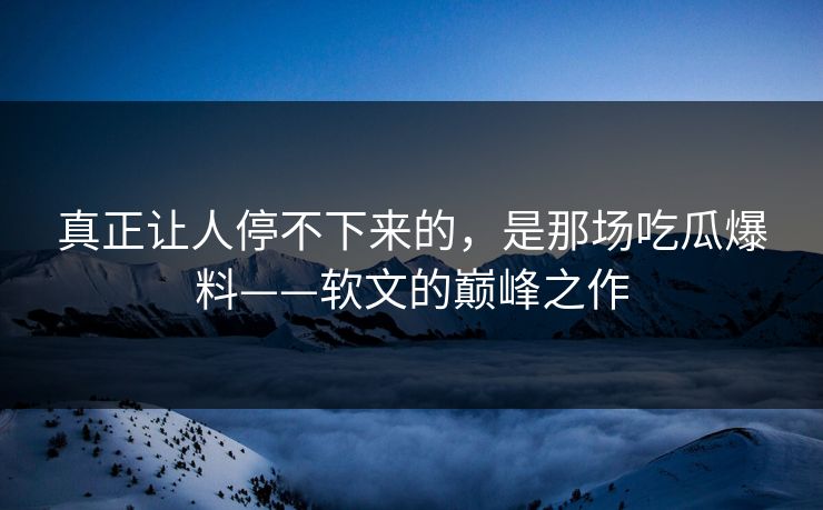 真正让人停不下来的，是那场吃瓜爆料——软文的巅峰之作
