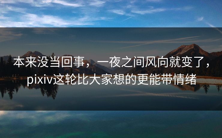 本来没当回事，一夜之间风向就变了，pixiv这轮比大家想的更能带情绪