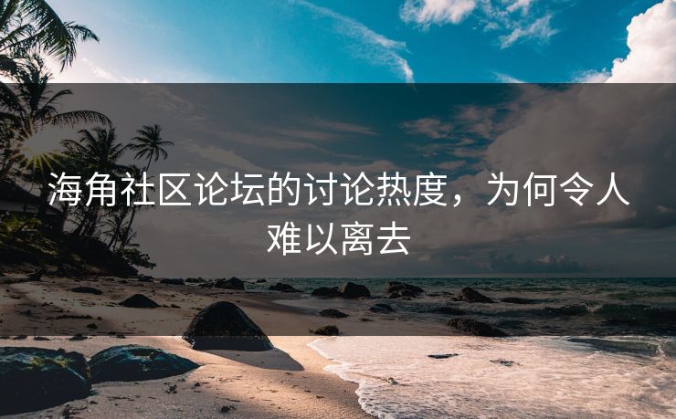 海角社区论坛的讨论热度，为何令人难以离去