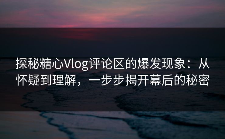 探秘糖心Vlog评论区的爆发现象：从怀疑到理解，一步步揭开幕后的秘密