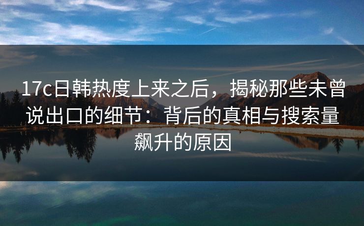 17c日韩热度上来之后，揭秘那些未曾说出口的细节：背后的真相与搜索量飙升的原因