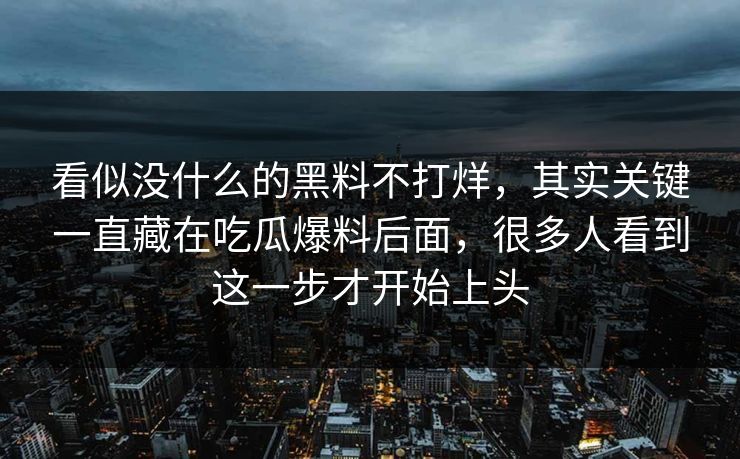 看似没什么的黑料不打烊，其实关键一直藏在吃瓜爆料后面，很多人看到这一步才开始上头