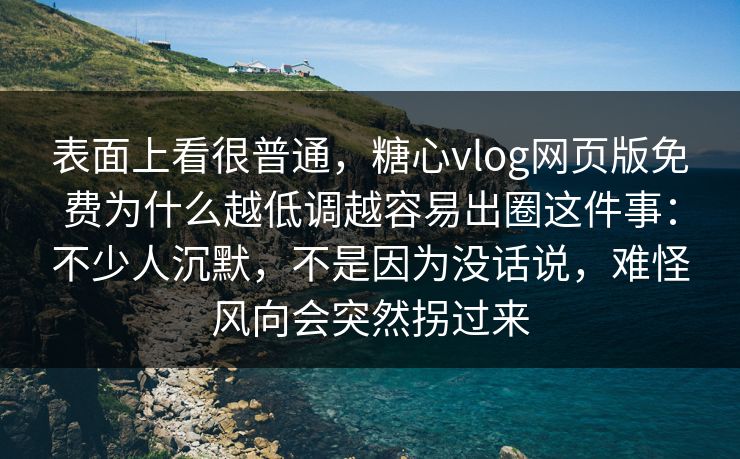 表面上看很普通，糖心vlog网页版免费为什么越低调越容易出圈这件事：不少人沉默，不是因为没话说，难怪风向会突然拐过来