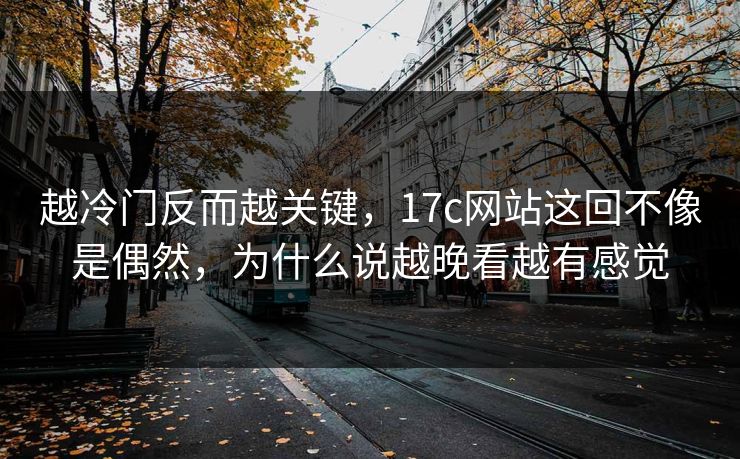 越冷门反而越关键，<strong>17C</strong>网站这回不像是偶然，为什么说越晚看越有感觉