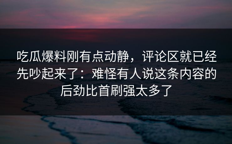吃瓜爆料刚有点动静，评论区就已经先吵起来了：难怪有人说这条内容的后劲比首刷强太多了