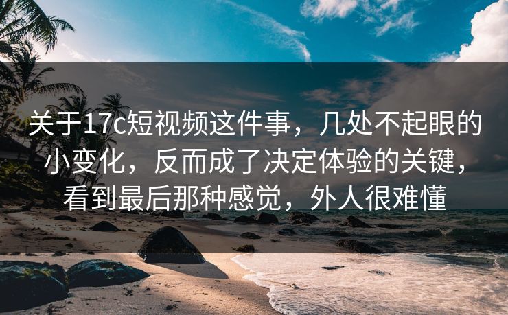 关于17c短视频这件事，几处不起眼的小变化，反而成了决定体验的关键，看到最后那种感觉，外人很难懂
