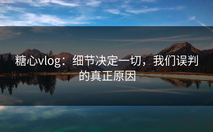 糖心vlog：细节决定一切，我们误判的真正原因