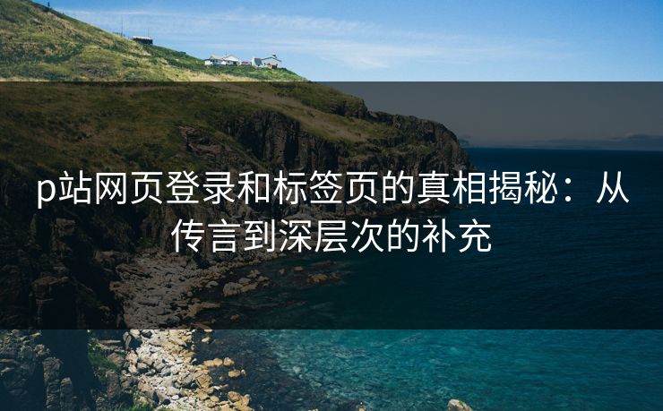 p站网页登录和标签页的真相揭秘：从传言到深层次的补充