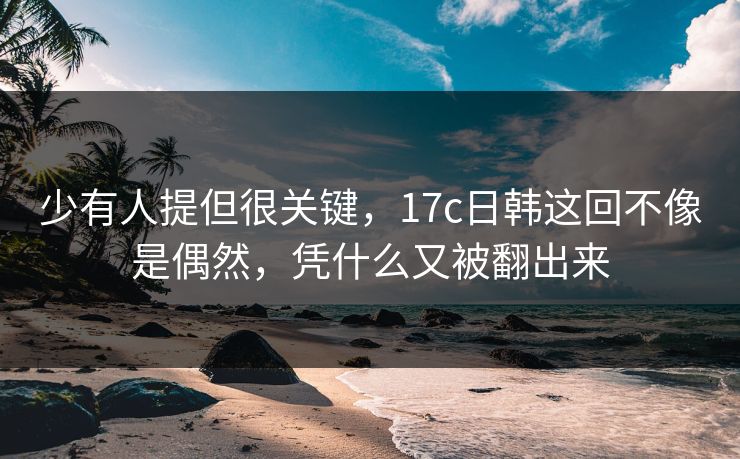 少有人提但很关键，17c日韩这回不像是偶然，凭什么又被翻出来