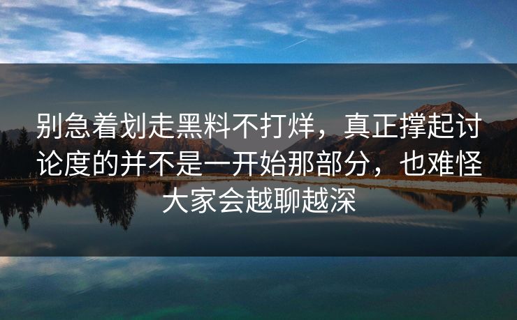 别急着划走黑料不打烊，真正撑起讨论度的并不是一开始那部分，也难怪大家会越聊越深