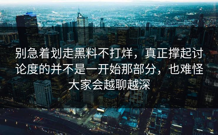 别急着划走黑料不打烊，真正撑起讨论度的并不是一开始那部分，也难怪大家会越聊越深