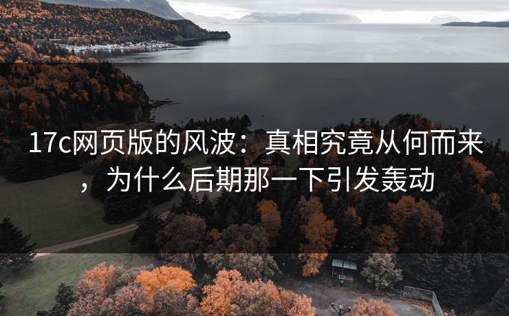 <strong>17C</strong>网页版的风波：真相究竟从何而来，为什么后期那一下引发轰动