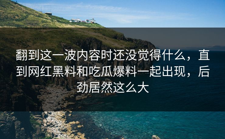 翻到这一波内容时还没觉得什么，直到网红黑料和吃瓜爆料一起出现，后劲居然这么大