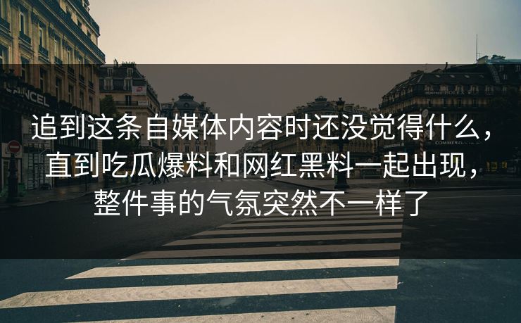 追到这条自媒体内容时还没觉得什么，直到吃瓜爆料和网红黑料一起出现，整件事的气氛突然不一样了