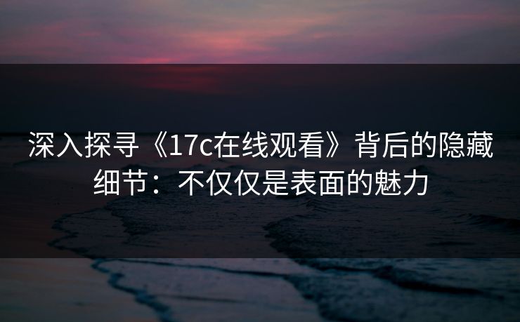 深入探寻《<strong>17C</strong>在线观看》背后的隐藏细节：不仅仅是表面的魅力