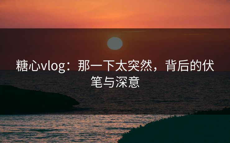糖心vlog：那一下太突然，背后的伏笔与深意
