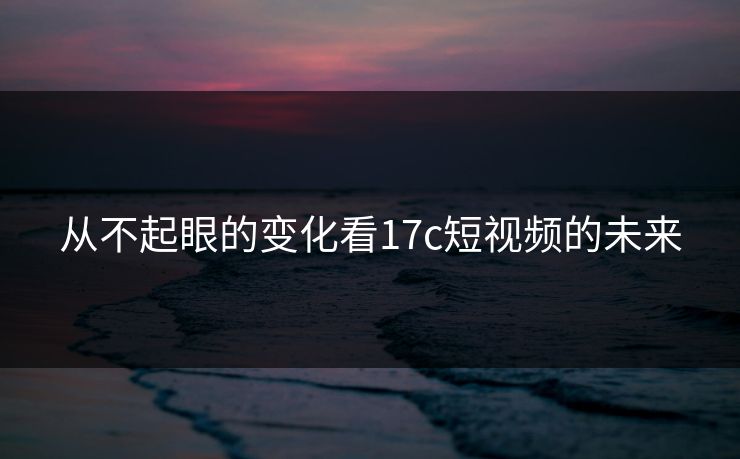 从不起眼的变化看<strong>17C</strong>短视频的未来