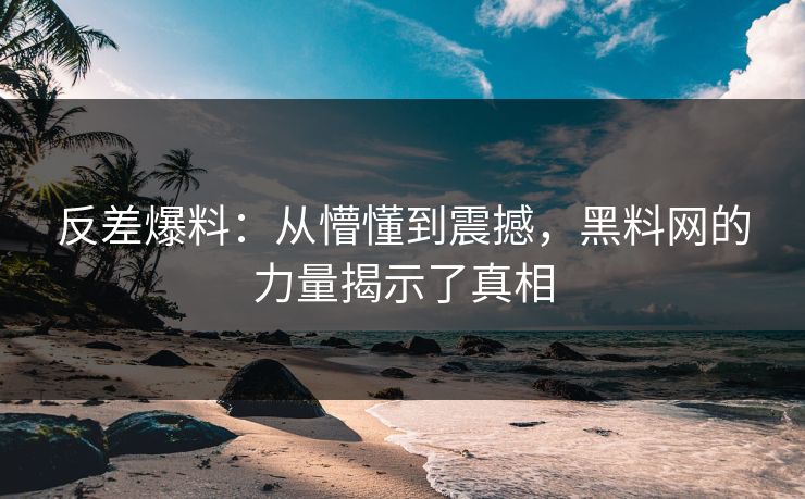 反差爆料：从懵懂到震撼，黑料网的力量揭示了真相