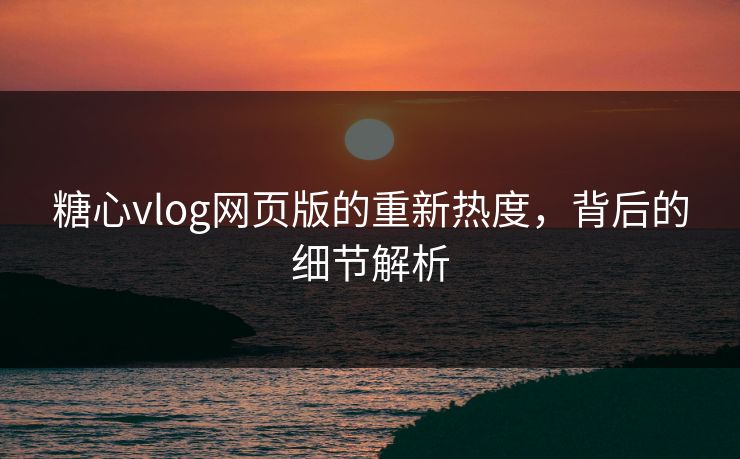 糖心vlog网页版的重新热度，背后的细节解析