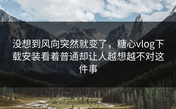 没想到风向突然就变了，糖心vlog下载安装看着普通却让人越想越不对这件事
