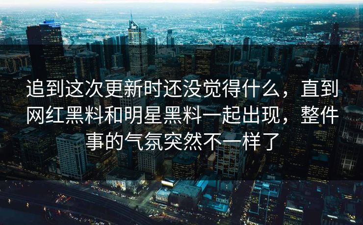追到这次更新时还没觉得什么，直到网红黑料和明星黑料一起出现，整件事的气氛突然不一样了