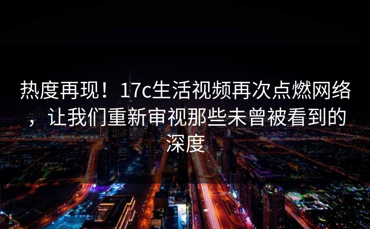 热度再现！17c生活视频再次点燃网络，让我们重新审视那些未曾被看到的深度