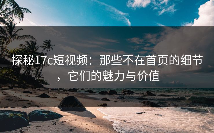 探秘17c短视频：那些不在首页的细节，它们的魅力与价值