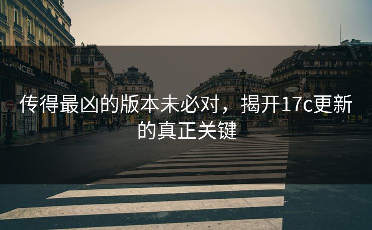 传得最凶的版本未必对，揭开17c更新的真正关键
