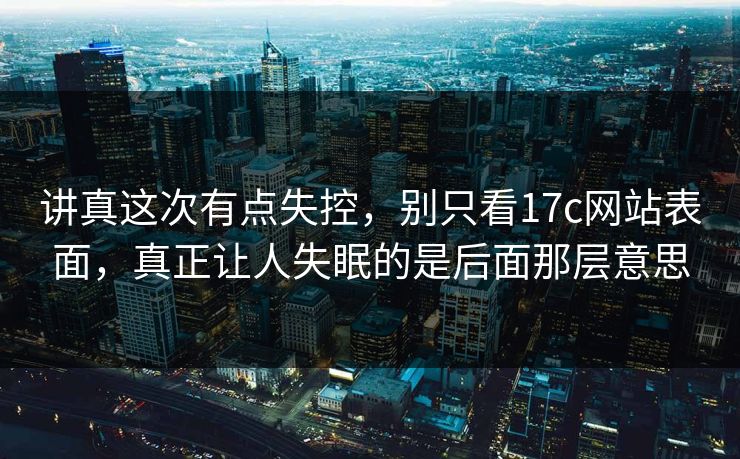 讲真这次有点失控，别只看17c网站表面，真正让人失眠的是后面那层意思