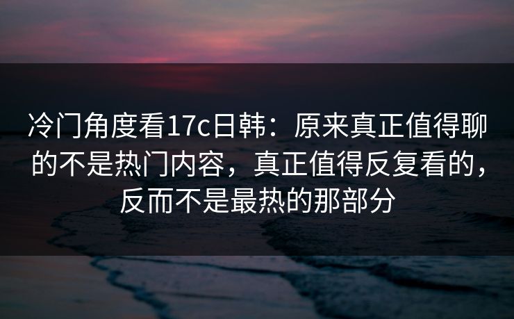 冷门角度看<strong>17C</strong>日韩：原来真正值得聊的不是热门内容，真正值得反复看的，反而不是最热的那部分