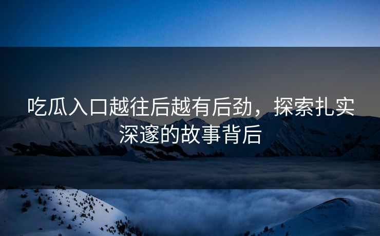 吃瓜入口越往后越有后劲，探索扎实深邃的故事背后