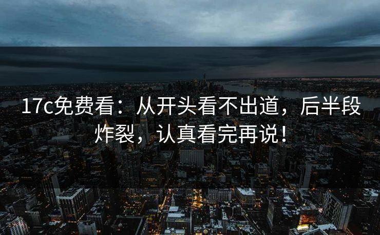 17c免费看：从开头看不出道，后半段炸裂，认真看完再说！