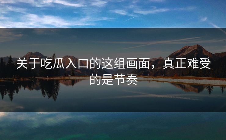 关于吃瓜入口的这组画面，真正难受的是节奏