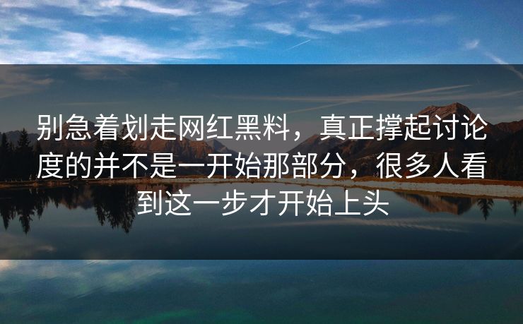 别急着划走网红黑料，真正撑起讨论度的并不是一开始那部分，很多人看到这一步才开始上头