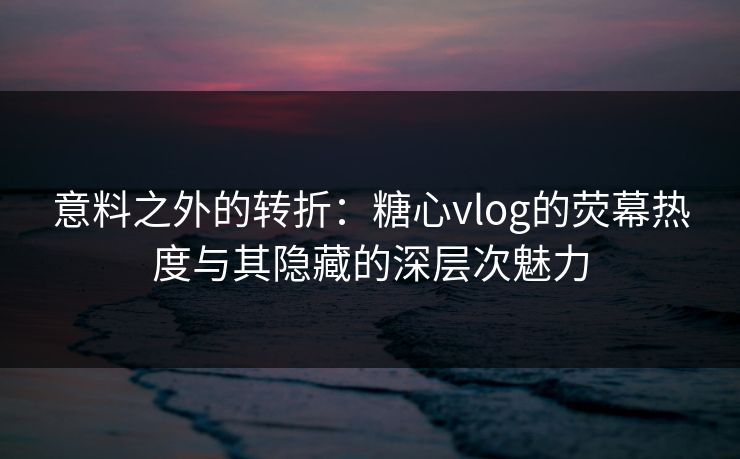 意料之外的转折：糖心vlog的荧幕热度与其隐藏的深层次魅力