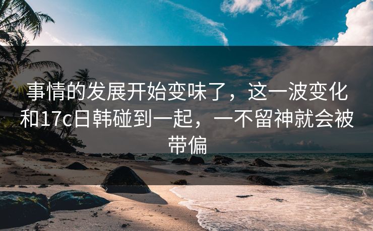 事情的发展开始变味了，这一波变化和17c日韩碰到一起，一不留神就会被带偏