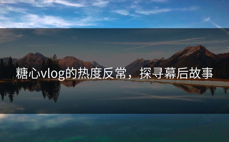 糖心vlog的热度反常，探寻幕后故事