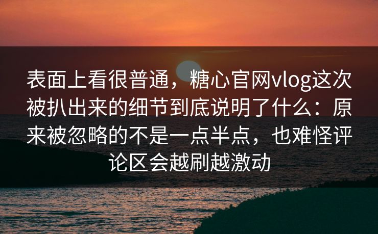 表面上看很普通，糖心官网vlog这次被扒出来的细节到底说明了什么：原来被忽略的不是一点半点，也难怪评论区会越刷越激动