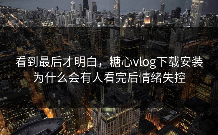 看到最后才明白，糖心vlog下载安装为什么会有人看完后情绪失控