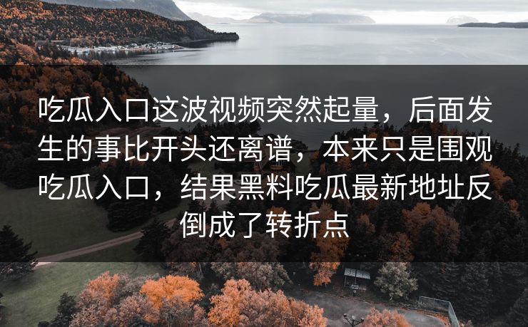 吃瓜入口这波视频突然起量，后面发生的事比开头还离谱，本来只是围观吃瓜入口，结果黑料吃瓜最新地址反倒成了转折点