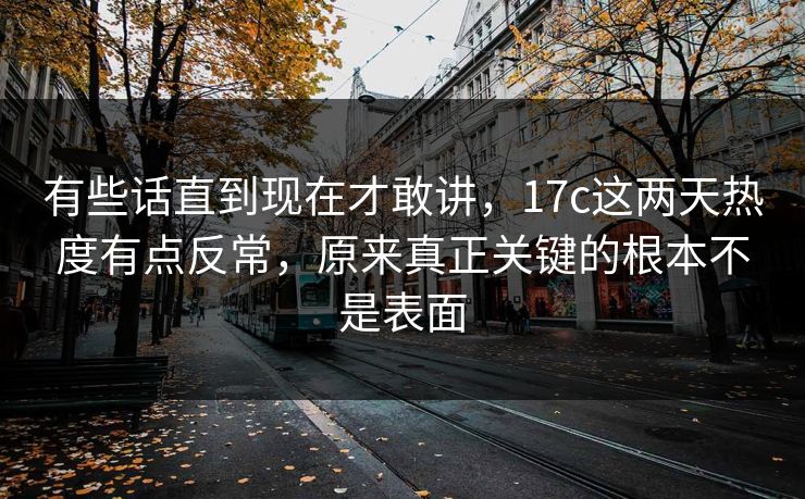 有些话直到现在才敢讲，<strong>17C</strong>这两天热度有点反常，原来真正关键的根本不是表面