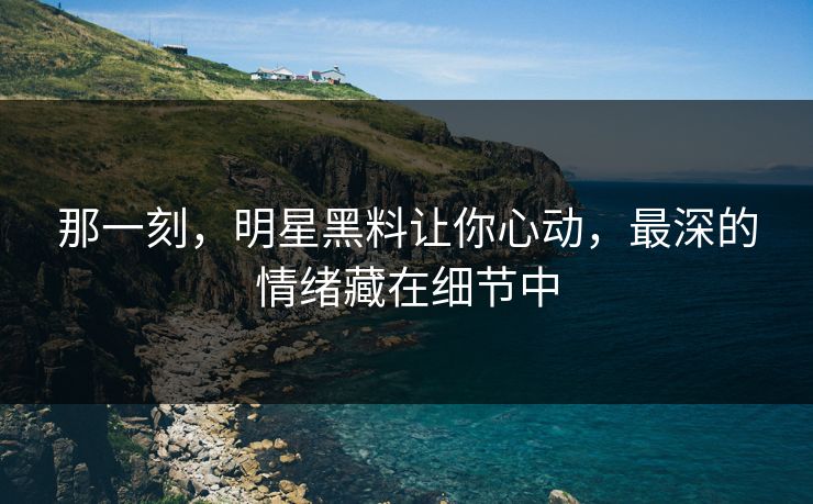 那一刻，明星黑料让你心动，最深的情绪藏在细节中