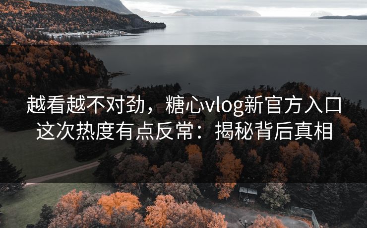 越看越不对劲，糖心vlog新官方入口这次热度有点反常：揭秘背后真相