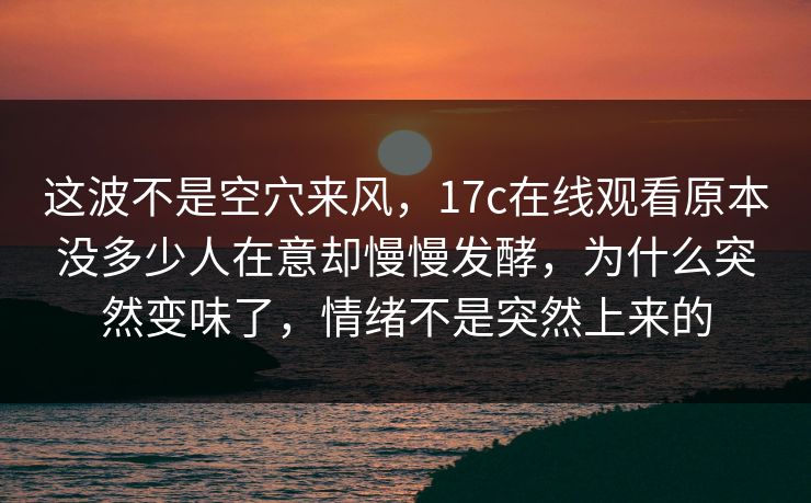 这波不是空穴来风，<strong>17C</strong>在线观看原本没多少人在意却慢慢发酵，为什么突然变味了，情绪不是突然上来的